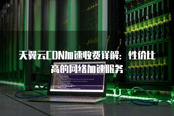 天翼云CDN加速收费详解:性价比高的网络加速服务