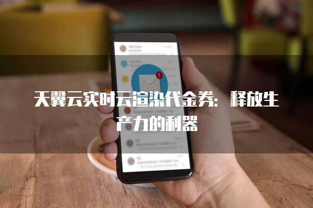 天翼云实时云渲染代金券:释放生产力的利器