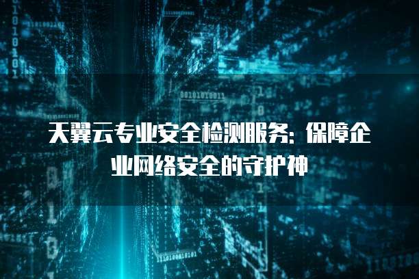 天翼云专业安全检测服务: 保障企业网络安全的守护神