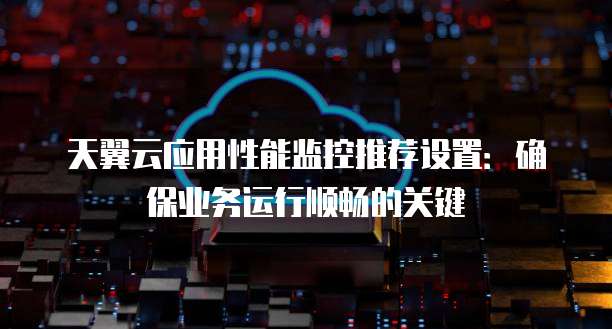 天翼云应用性能监控推荐设置：确保业务运行顺畅的关键
