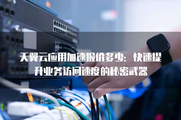天翼云应用加速报价多少:快速提升业务访问速度的秘密武器