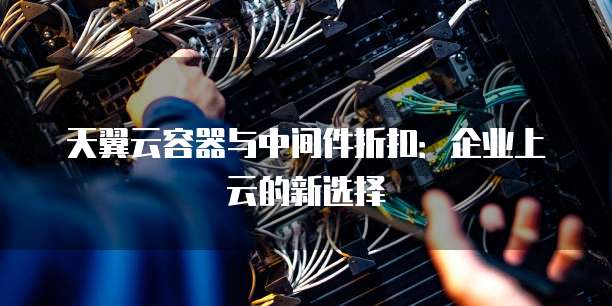 天翼云容器与中间件折扣:企业上云的新选择