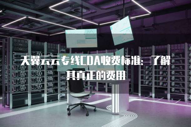 天翼云云专线CDA收费标准：了解其真正的费用