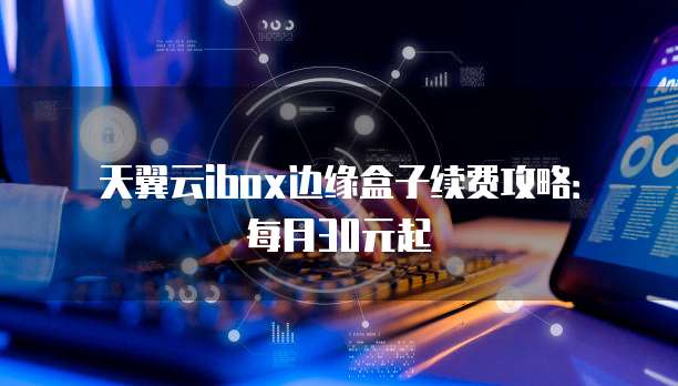 天翼云ibox边缘盒子续费攻略：每月30元起