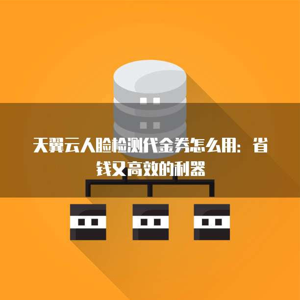 天翼云人脸检测代金券怎么用:省钱又高效的利器