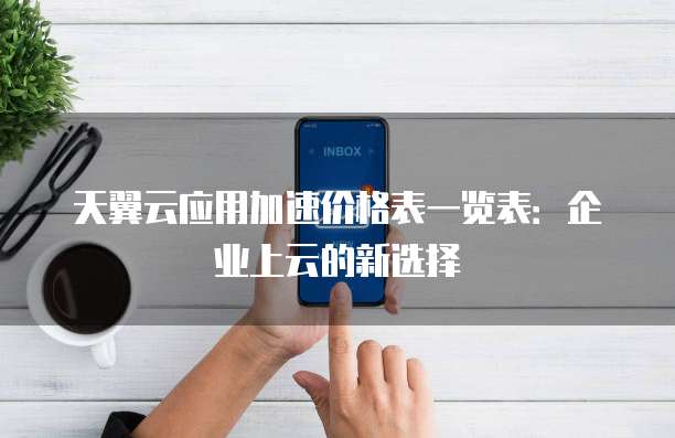 天翼云应用加速价格表一览表:企业上云的新选择