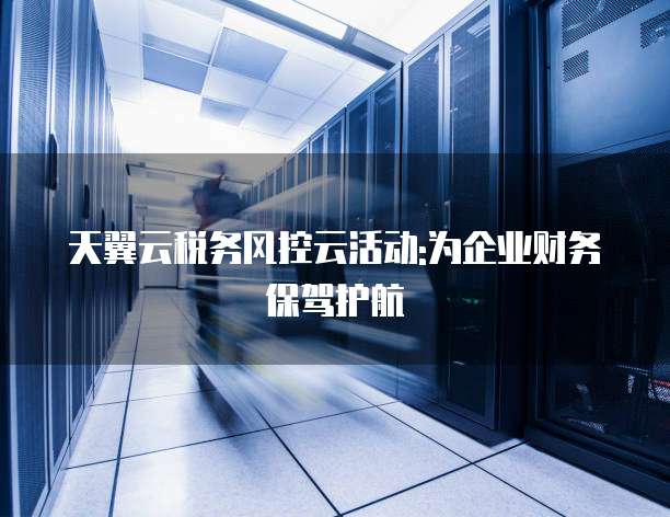 天翼云税务风控云活动:为企业财务保驾护航