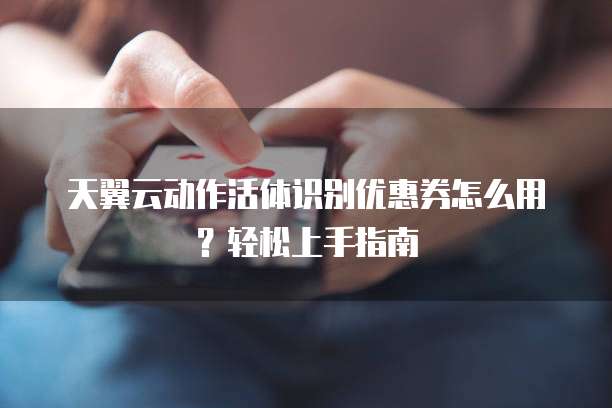 天翼云动作活体识别优惠券怎么用?轻松上手指南
