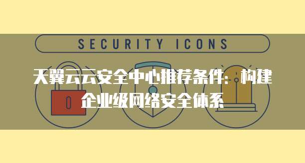 天翼云云安全中心推荐条件:构建企业级网络安全体系