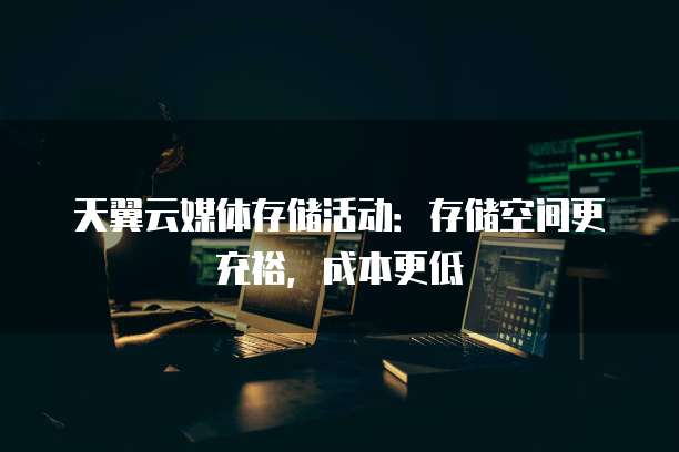 天翼云媒体存储活动:存储空间更充裕,成本更低