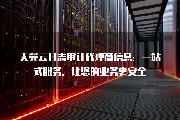天翼云日志审计代理商信息:一站式服务,让您的业务更安全