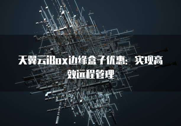 天翼云iBox边缘盒子优惠：实现高效远程管理