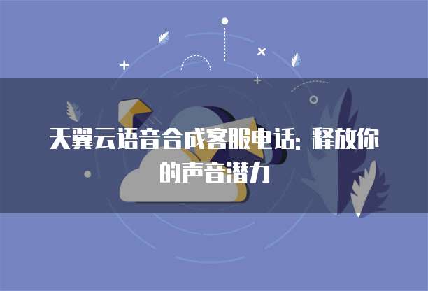 天翼云语音合成客服电话: 释放你的声音潜力