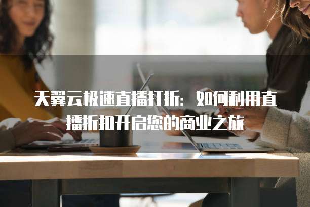 天翼云极速直播打折:如何利用直播折扣开启您的商业之旅