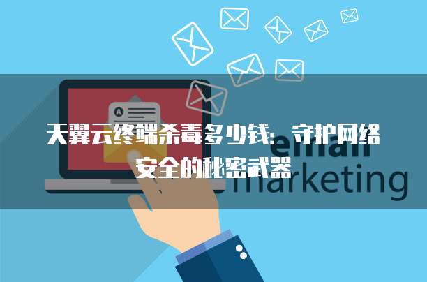 天翼云终端杀毒多少钱:守护网络安全的秘密武器