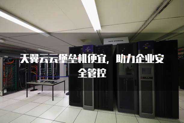 天翼云云堡垒机便宜,助力企业安全管控