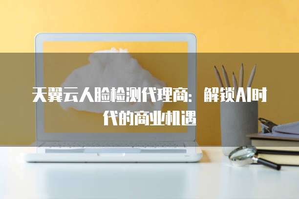 天翼云人脸检测代理商:解锁AI时代的商业机遇