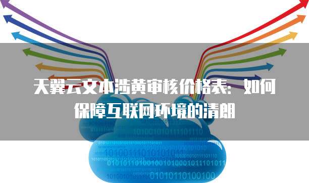 天翼云文本涉黄审核价格表:如何保障互联网环境的清朗