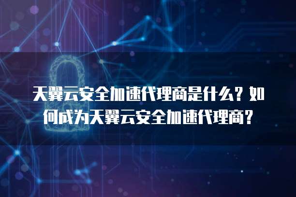 天翼云安全加速代理商是什么？如何成为天翼云安全加速代理商？