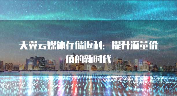 天翼云媒体存储返利:提升流量价值的新时代