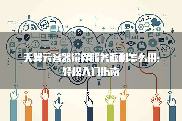 天翼云容器镜像服务返利怎么用:轻松入门指南