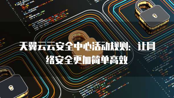 天翼云云安全中心活动规则：让网络安全更加简单高效