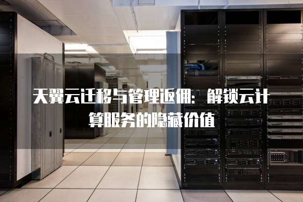 天翼云迁移与管理返佣:解锁云计算服务的隐藏价值