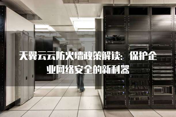 天翼云云防火墙政策解读:保护企业网络安全的新利器