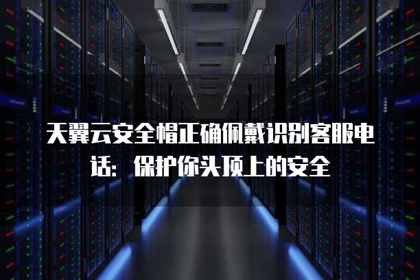 天翼云安全帽正确佩戴识别客服电话:保护你头顶上的安全