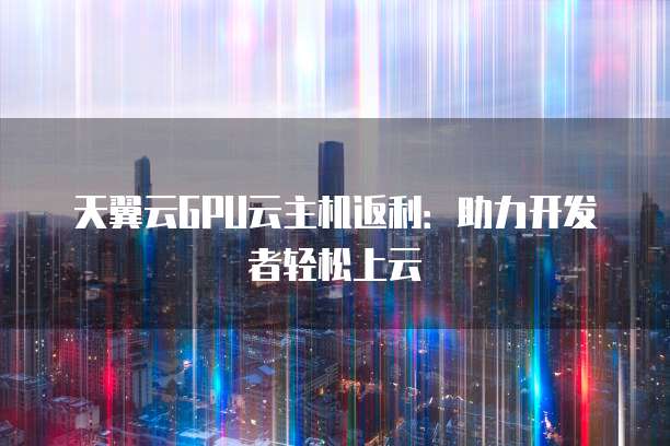 天翼云GPU云主机返利:助力开发者轻松上云