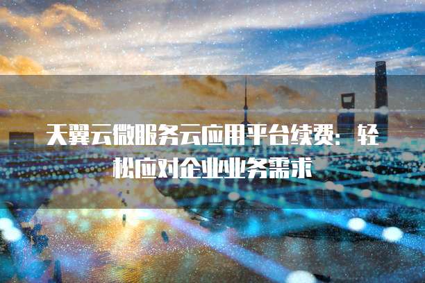 天翼云微服务云应用平台续费:轻松应对企业业务需求