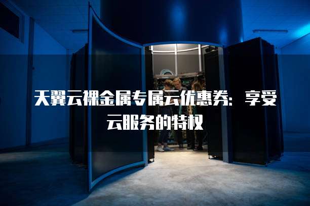 天翼云裸金属专属云优惠券:享受云服务的特权