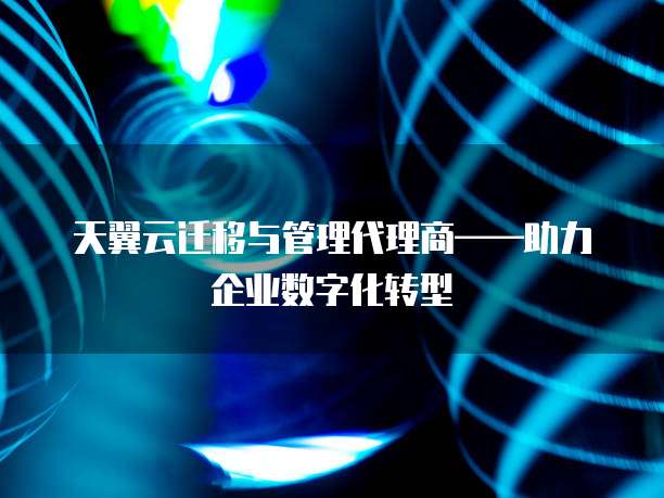 天翼云迁移与管理代理商——助力企业数字化转型