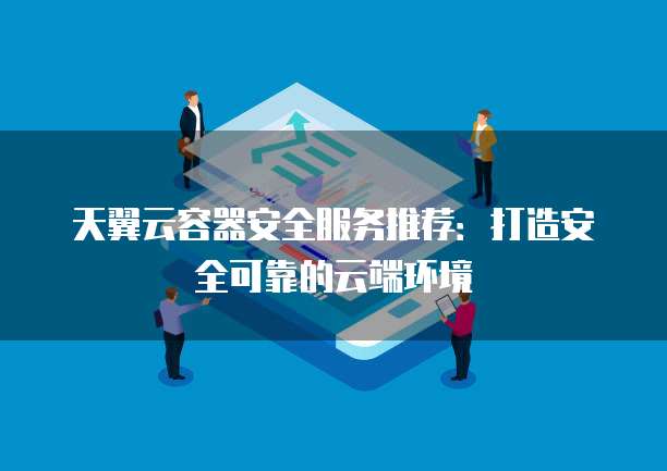 天翼云容器安全服务推荐:打造安全可靠的云端环境