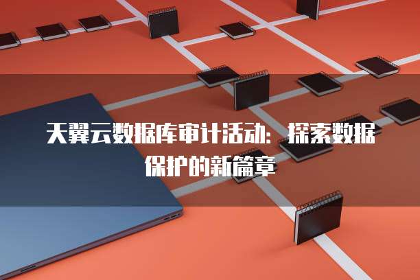 天翼云数据库审计活动:探索数据保护的新篇章