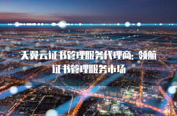 天翼云证书管理服务代理商: 领航证书管理服务市场