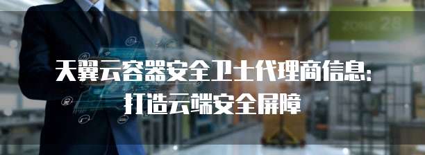 天翼云容器安全卫士代理商信息：打造云端安全屏障
