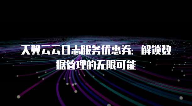天翼云云日志服务优惠券:解锁数据管理的无限可能