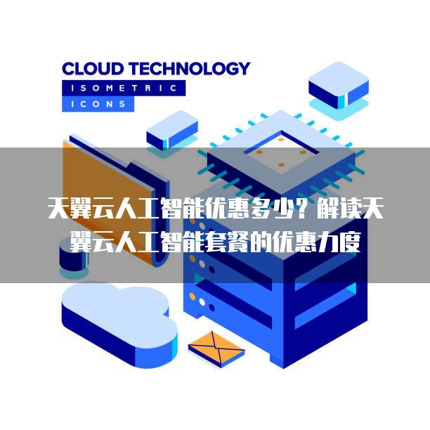 天翼云人工智能优惠多少?解读天翼云人工智能套餐的优惠力度