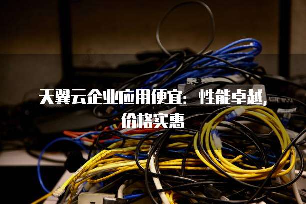 天翼云企业应用便宜:性能卓越,价格实惠