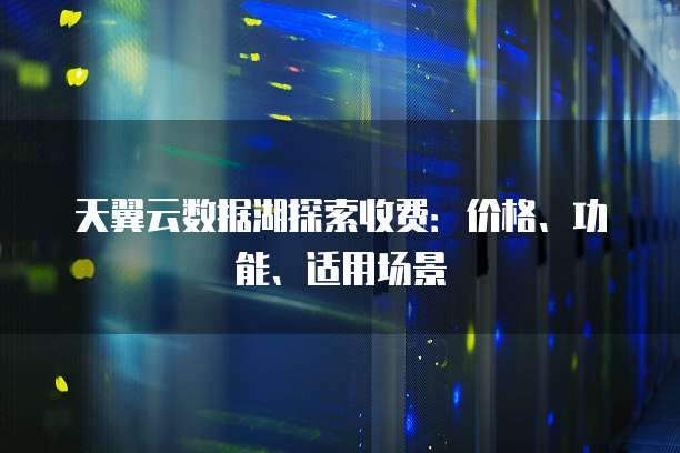 天翼云数据湖探索收费:价格、功能、适用场景