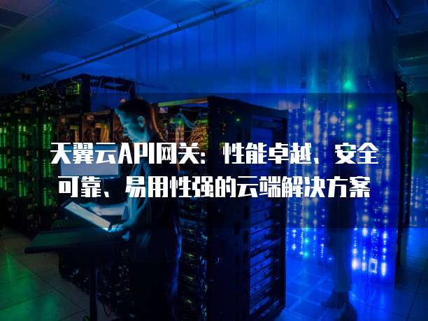 天翼云API网关:性能卓越、安全可靠、易用性强的云端解决方案