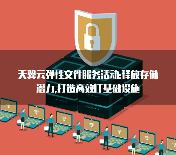 天翼云弹性文件服务活动:释放存储潜力,打造高效IT基础设施