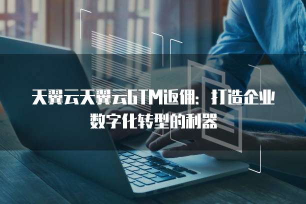 天翼云天翼云GTM返佣：打造企业数字化转型的利器