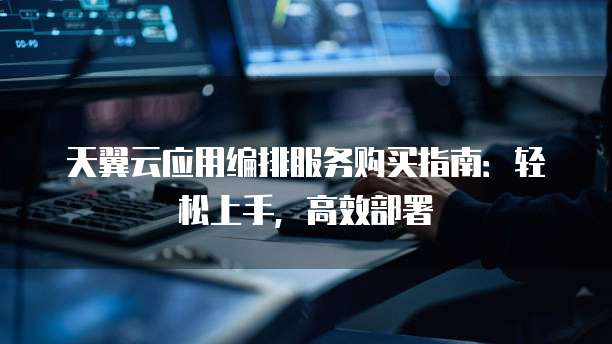 天翼云应用编排服务购买指南:轻松上手,高效部署