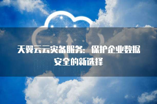 天翼云云灾备服务:保护企业数据安全的新选择