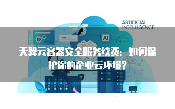 天翼云容器安全服务续费:如何保护你的企业云环境?
