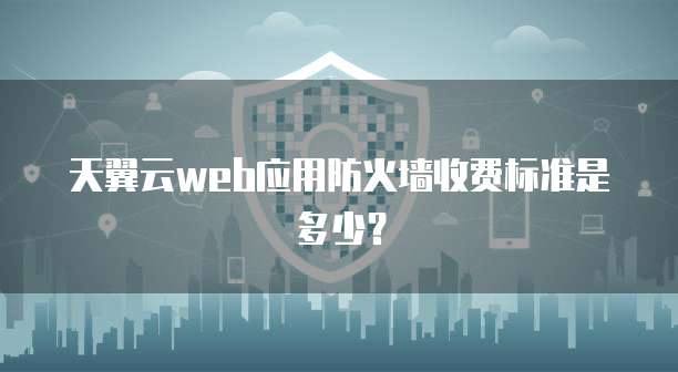 天翼云web应用防火墙收费标准是多少?
