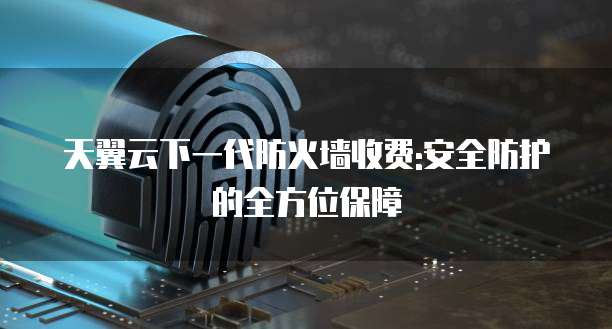 天翼云下一代防火墙收费:安全防护的全方位保障