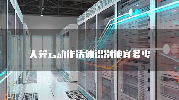 天翼云动作活体识别便宜多少